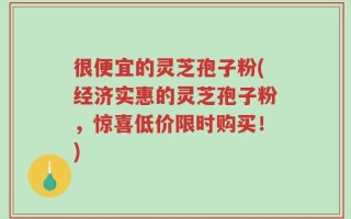 很便宜的灵芝孢子粉(经济实惠的灵芝孢子粉，惊喜低价限时购买！)