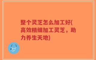 整个灵芝怎么加工好(高效精细加工灵芝，助力养生天地)