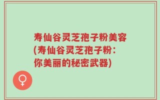 寿仙谷灵芝孢子粉美容(寿仙谷灵芝孢子粉：你美丽的秘密武器)