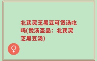 北芪灵芝黑豆可煲汤吃吗(煲汤圣品：北芪灵芝黑豆汤)