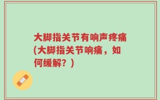 大脚指关节有响声疼痛(大脚指关节响痛，如何缓解？)