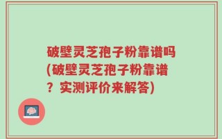 破壁灵芝孢子粉靠谱吗(破壁灵芝孢子粉靠谱？实测评价来解答)