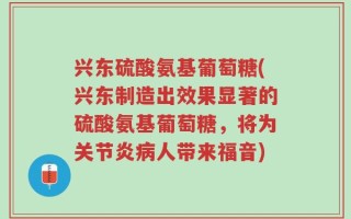 兴东硫酸氨基葡萄糖(兴东制造出效果显著的硫酸氨基葡萄糖，将为关节炎病人带来福音)