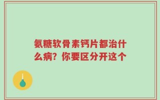 氨糖软骨素钙片都治什么病？你要区分开这个