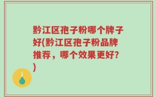 黔江区孢子粉哪个牌子好(黔江区孢子粉品牌推荐，哪个效果更好？)