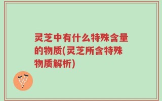 灵芝中有什么特殊含量的物质(灵芝所含特殊物质解析)