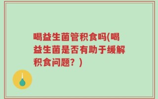喝益生菌管积食吗(喝益生菌是否有助于缓解积食问题？)