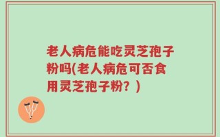 老人病危能吃灵芝孢子粉吗(老人病危可否食用灵芝孢子粉？)