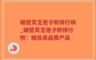 破壁灵芝孢子粉排行磅_破壁灵芝孢子粉排行榜：精选高品质产品