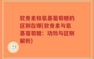 软骨素和氨基葡萄糖的区别在哪(软骨素与氨基葡萄糖：功效与区别解析)