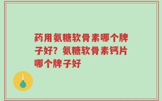药用氨糖软骨素哪个牌子好？氨糖软骨素钙片哪个牌子好