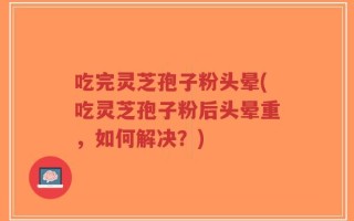 吃完灵芝孢子粉头晕(吃灵芝孢子粉后头晕重，如何解决？)