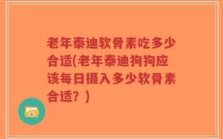 老年泰迪软骨素吃多少合适(老年泰迪狗狗应该每日摄入多少软骨素合适？)