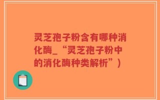 灵芝孢子粉含有哪种消化酶_“灵芝孢子粉中的消化酶种类解析”)