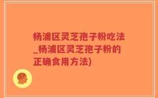 杨浦区灵芝孢子粉吃法_杨浦区灵芝孢子粉的正确食用方法)