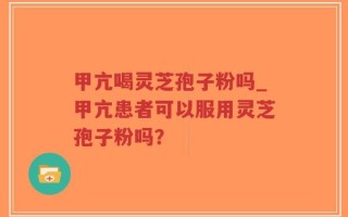 甲亢喝灵芝孢子粉吗_甲亢患者可以服用灵芝孢子粉吗？