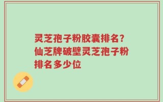 灵芝孢子粉胶囊排名？仙芝牌破壁灵芝孢子粉排名多少位
