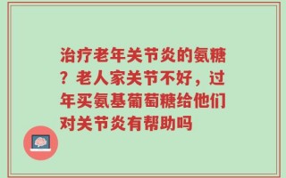治疗老年关节炎的氨糖？老人家关节不好，过年买氨基葡萄糖给他们对关节炎有帮助吗