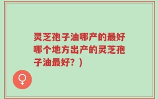 灵芝孢子油哪产的最好哪个地方出产的灵芝孢子油最好？)