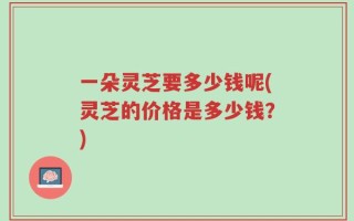 一朵灵芝要多少钱呢(灵芝的价格是多少钱？)