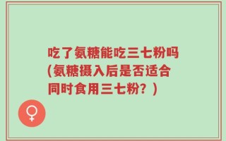 吃了氨糖能吃三七粉吗(氨糖摄入后是否适合同时食用三七粉？)