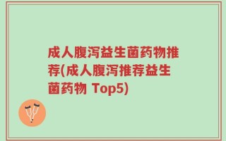 成人腹泻益生菌药物推荐(成人腹泻推荐益生菌药物 Top5)