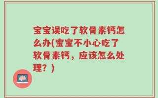 宝宝误吃了软骨素钙怎么办(宝宝不小心吃了软骨素钙，应该怎么处理？)