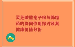 灵芝破壁孢子粉与降糖药的协同作用探讨及其健康价值分析