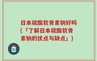 日本硫酸软骨素钠好吗(「了解日本硫酸软骨素钠的优点与缺点」)