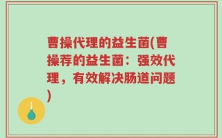 曹操代理的益生菌(曹操荐的益生菌：强效代理，有效解决肠道问题)