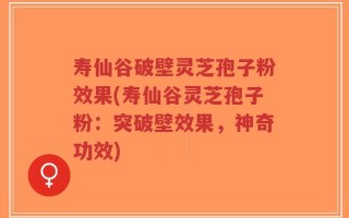 寿仙谷破壁灵芝孢子粉效果(寿仙谷灵芝孢子粉：突破壁效果，神奇功效)