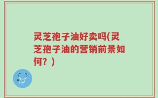 灵芝孢子油好卖吗(灵芝孢子油的营销前景如何？)