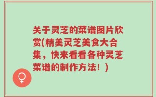 关于灵芝的菜谱图片欣赏(精美灵芝美食大合集，快来看看各种灵芝菜谱的制作方法！)