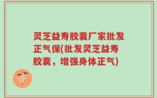 灵芝益寿胶囊厂家批发正气保(批发灵芝益寿胶囊，增强身体正气)