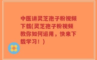 中医讲灵芝孢子粉视频下载(灵芝孢子粉视频教你如何运用，快来下载学习！)
