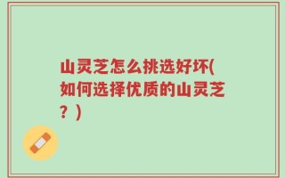 山灵芝怎么挑选好坏(如何选择优质的山灵芝？)
