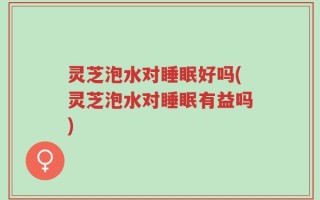 灵芝泡水对睡眠好吗(灵芝泡水对睡眠有益吗)