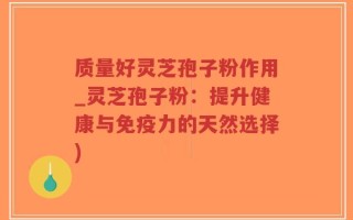 质量好灵芝孢子粉作用_灵芝孢子粉：提升健康与免疫力的天然选择)