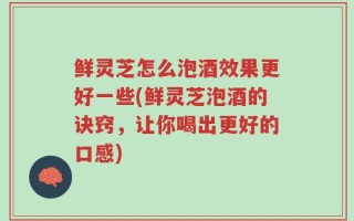鲜灵芝怎么泡酒效果更好一些(鲜灵芝泡酒的诀窍，让你喝出更好的口感)