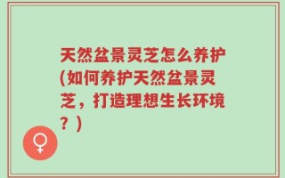 天然盆景灵芝怎么养护(如何养护天然盆景灵芝，打造理想生长环境？)