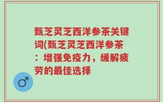 甄芝灵芝西洋参茶关键词(甄芝灵芝西洋参茶：增强免疫力，缓解疲劳的最佳选择