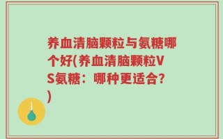 养血清脑颗粒与氨糖哪个好(养血清脑颗粒VS氨糖：哪种更适合？)