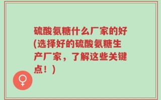 硫酸氨糖什么厂家的好(选择好的硫酸氨糖生产厂家，了解这些关键点！)