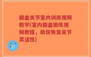 膝盖关节室内训练视频教学(室内膝盖锻炼视频教程，助你恢复关节灵活性)