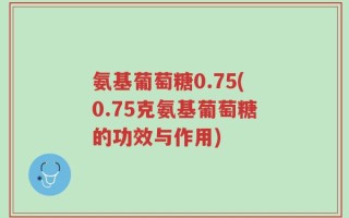 氨基葡萄糖0.75(0.75克氨基葡萄糖的功效与作用)