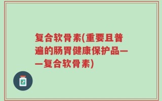 复合软骨素(重要且普遍的肠胃健康保护品——复合软骨素)
