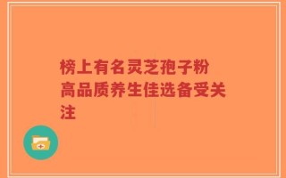 榜上有名灵芝孢子粉 高品质养生佳选备受关注