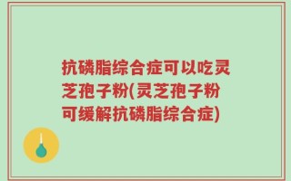 抗磷脂综合症可以吃灵芝孢子粉(灵芝孢子粉可缓解抗磷脂综合症)