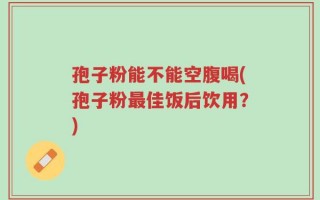 孢子粉能不能空腹喝(孢子粉最佳饭后饮用？)