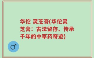 华佗 灵芝膏(华佗灵芝膏：古法留存、传承千年的中草药奇迹)